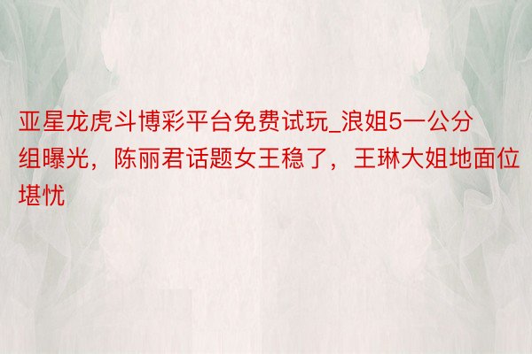 亚星龙虎斗博彩平台免费试玩_浪姐5一公分组曝光，陈丽君话题女王稳了，王琳大姐地面位堪忧