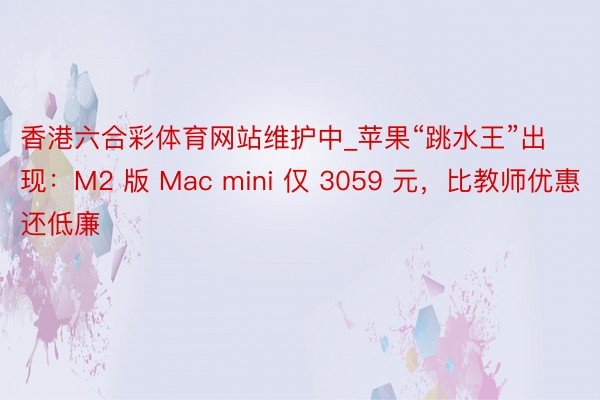 香港六合彩体育网站维护中_苹果“跳水王”出现：M2 版 Mac mini 仅 3059 元，比教师优惠还低廉