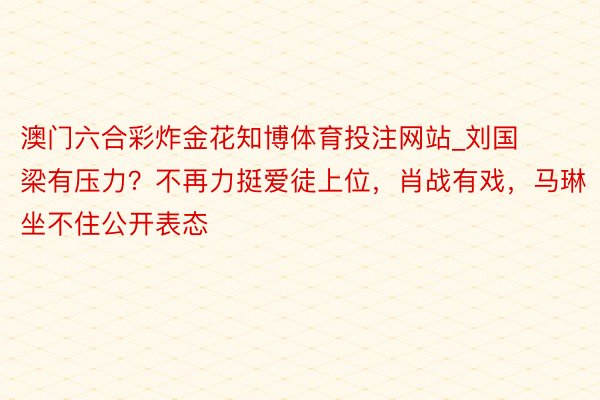 澳门六合彩炸金花知博体育投注网站_刘国梁有压力？不再力挺爱徒上位，肖战有戏，马琳坐不住公开表态