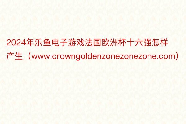 2024年乐鱼电子游戏法国欧洲杯十六强怎样产生（www.crowngoldenzonezonezone.com）