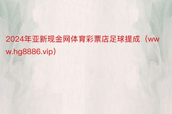 2024年亚新现金网体育彩票店足球提成（www.hg8886.vip）