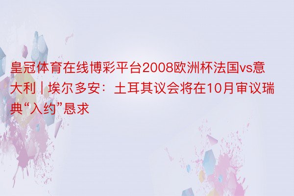 皇冠体育在线博彩平台2008欧洲杯法国vs意大利 | 埃尔多安：土耳其议会将在10月审议瑞典“入约”恳求