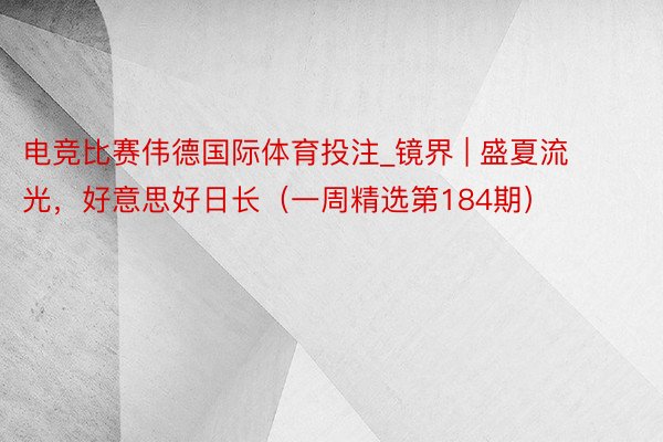 电竞比赛伟德国际体育投注_镜界 | 盛夏流光，好意思好日长（一周精选第184期）