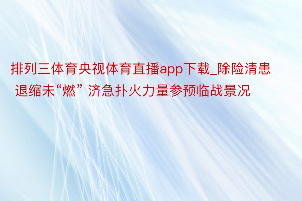 排列三体育央视体育直播app下载_除险清患 退缩未“燃” 济急扑火力量参预临战景况