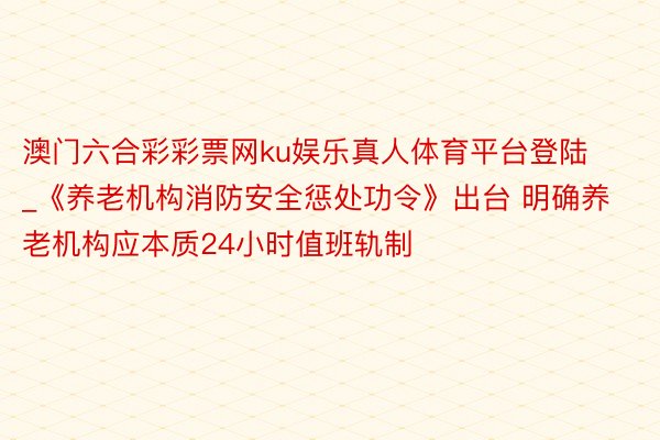 澳门六合彩彩票网ku娱乐真人体育平台登陆_《养老机构消防安全惩处功令》出台 明确养老机构应本质24小时值班轨制