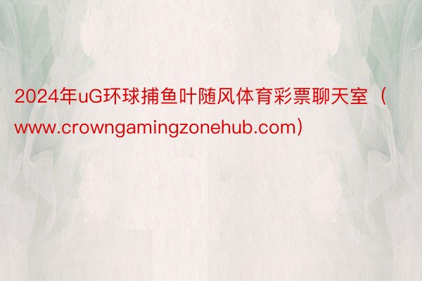 2024年uG环球捕鱼叶随风体育彩票聊天室（www.crowngamingzonehub.com）