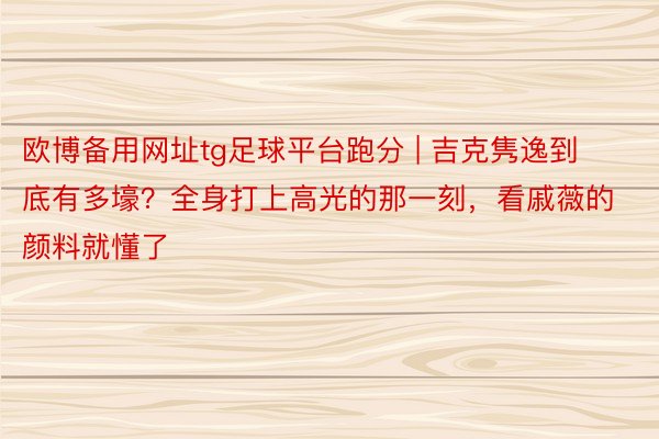 欧博备用网址tg足球平台跑分 | 吉克隽逸到底有多壕？全身打上高光的那一刻，看戚薇的颜料就懂了