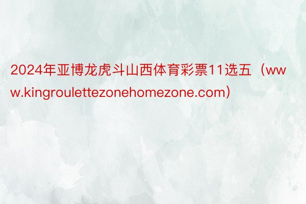 2024年亚博龙虎斗山西体育彩票11选五（www.kingroulettezonehomezone.com）