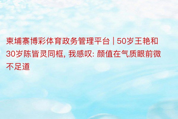 柬埔寨博彩体育政务管理平台 | 50岁王艳和30岁陈皆灵同框, 我感叹: 颜值在气质眼前微不足道