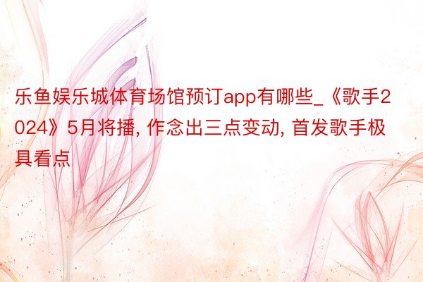 乐鱼娱乐城体育场馆预订app有哪些_《歌手2024》5月将播, 作念出三点变动, 首发歌手极具看点