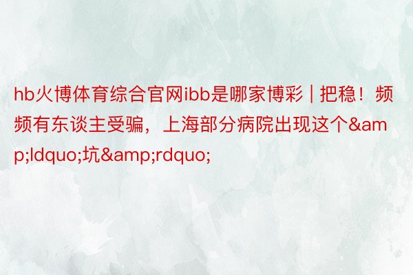 hb火博体育综合官网ibb是哪家博彩 | 把稳！频频有东谈主受骗，上海部分病院出现这个&ldquo;坑&rdquo;