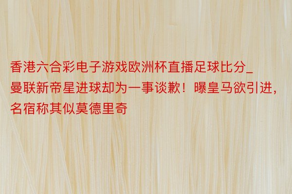 香港六合彩电子游戏欧洲杯直播足球比分_曼联新帝星进球却为一事谈歉！曝皇马欲引进，名宿称其似莫德里奇