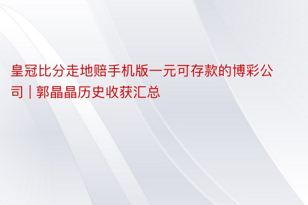 皇冠比分走地赔手机版一元可存款的博彩公司 | 郭晶晶历史收获汇总