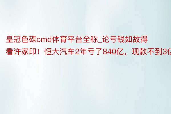 皇冠色碟cmd体育平台全称_论亏钱如故得看许家印！恒大汽车2年亏了840亿，现款不到3亿