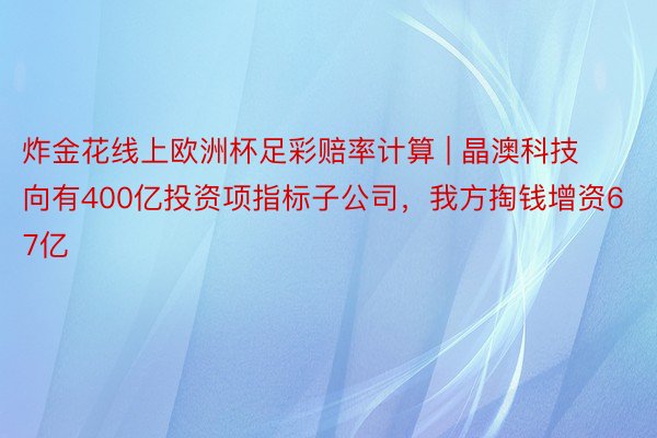 炸金花线上欧洲杯足彩赔率计算 | 晶澳科技向有400亿投资项指标子公司，我方掏钱增资67亿