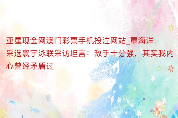 亚星现金网澳门彩票手机投注网站_覃海洋采选寰宇泳联采访坦言：敌手十分强，其实我内心曾经矛盾过