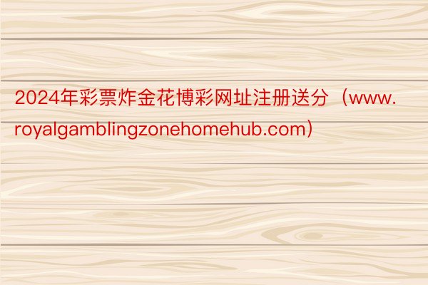 2024年彩票炸金花博彩网址注册送分（www.royalgamblingzonehomehub.com）