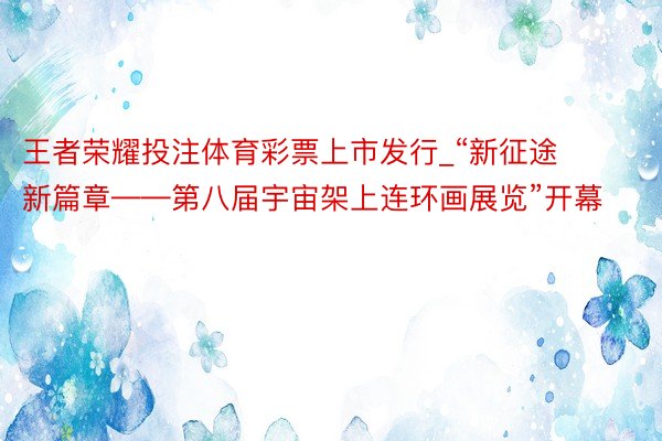 王者荣耀投注体育彩票上市发行_“新征途 新篇章——第八届宇宙架上连环画展览”开幕