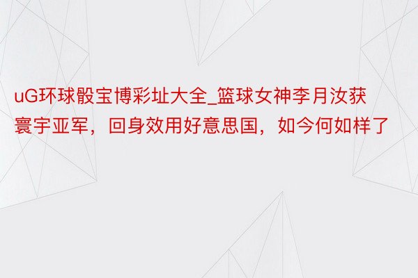 uG环球骰宝博彩址大全_篮球女神李月汝获寰宇亚军，回身效用好意思国，如今何如样了