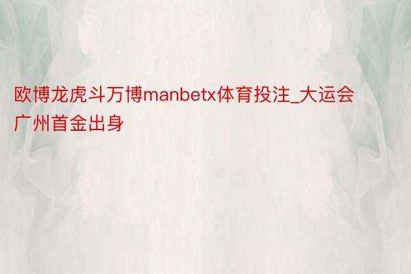 欧博龙虎斗万博manbetx体育投注_大运会广州首金出身