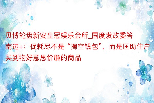 贝博轮盘新安皇冠娱乐会所_国度发改委答南边+：促耗尽不是 “掏空钱包”，而是匡助住户买到物好意思价廉的商品