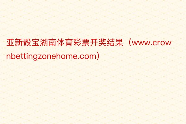 亚新骰宝湖南体育彩票开奖结果（www.crownbettingzonehome.com）