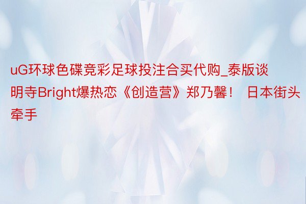 uG环球色碟竞彩足球投注合买代购_泰版谈明寺Bright爆热恋《创造营》郑乃馨！ 日本街头牵手