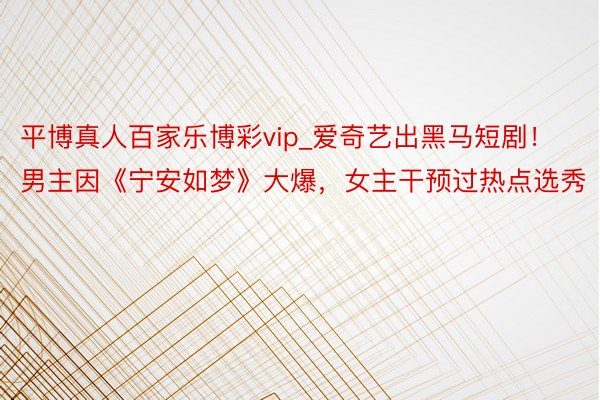 平博真人百家乐博彩vip_爱奇艺出黑马短剧！男主因《宁安如梦》大爆，女主干预过热点选秀