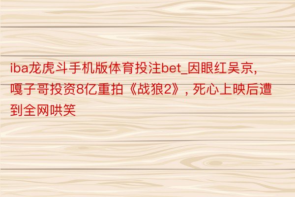iba龙虎斗手机版体育投注bet_因眼红吴京, 嘎子哥投资8亿重拍《战狼2》, 死心上映后遭到全网哄笑
