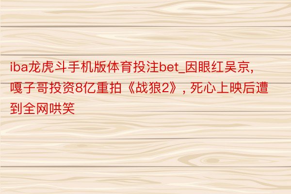 iba龙虎斗手机版体育投注bet_因眼红吴京， 嘎子哥投资8亿重拍《战狼2》， 死心上映后遭到全网哄笑