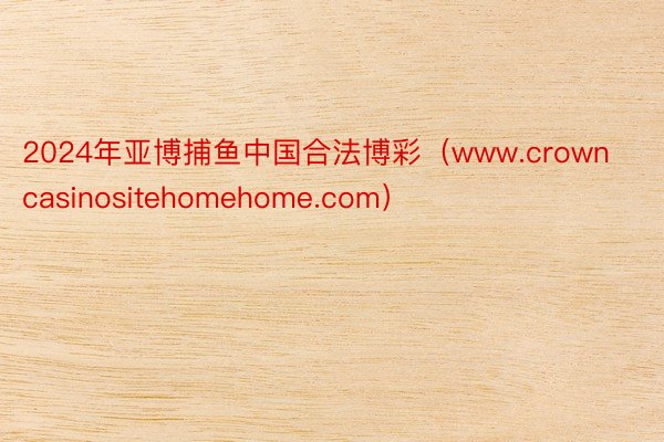 2024年亚博捕鱼中国合法博彩（www.crowncasinositehomehome.com）