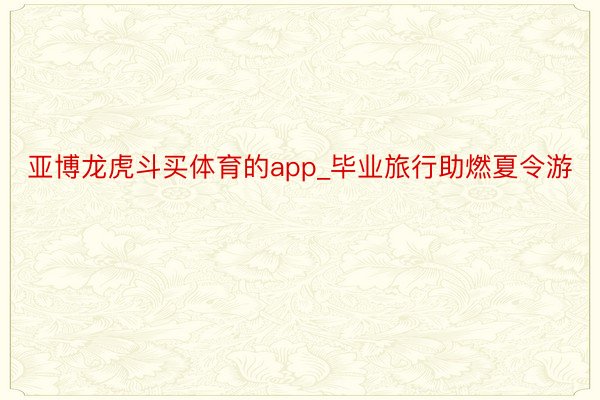 亚博龙虎斗买体育的app_毕业旅行助燃夏令游