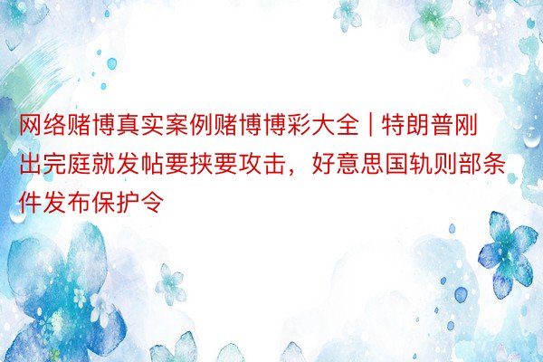 网络赌博真实案例赌博博彩大全 | 特朗普刚出完庭就发帖要挟要攻击，好意思国轨则部条件发布保护令