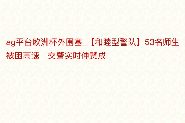 ag平台欧洲杯外围塞_【和睦型警队】53名师生被困高速   交警实时伸赞成