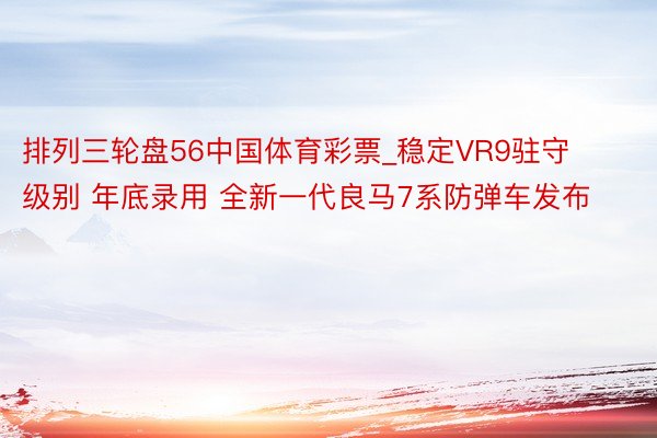 排列三轮盘56中国体育彩票_稳定VR9驻守级别 年底录用 全新一代良马7系防弹车发布