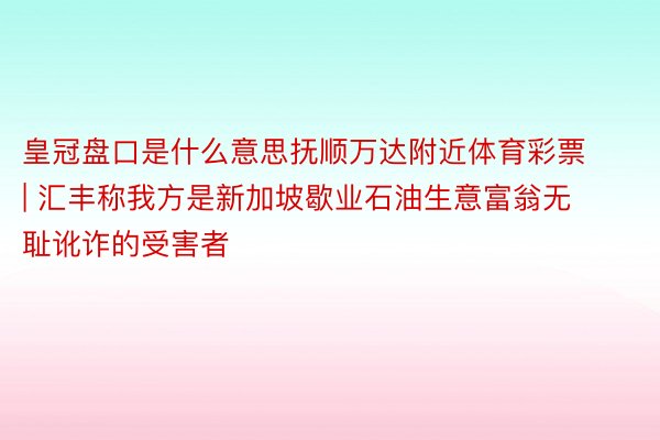 皇冠盘口是什么意思抚顺万达附近体育彩票 | 汇丰称我方是新加坡歇业石油生意富翁无耻讹诈的受害者