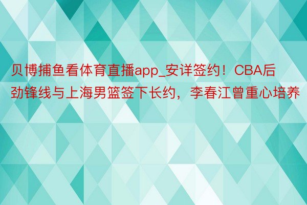 贝博捕鱼看体育直播app_安详签约！CBA后劲锋线与上海男篮签下长约，李春江曾重心培养