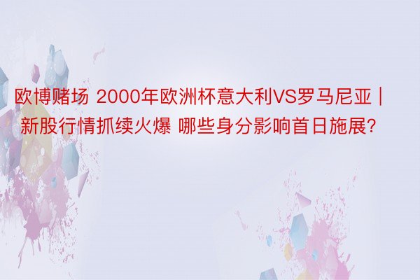欧博赌场 2000年欧洲杯意大利VS罗马尼亚 | 新股行情抓续火爆 哪些身分影响首日施展？