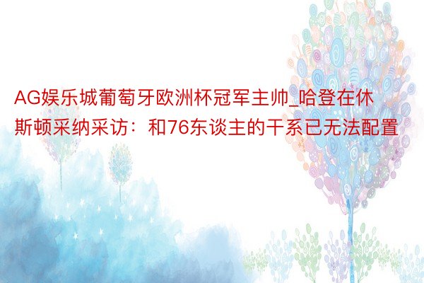 AG娱乐城葡萄牙欧洲杯冠军主帅_哈登在休斯顿采纳采访：和76东谈主的干系已无法配置