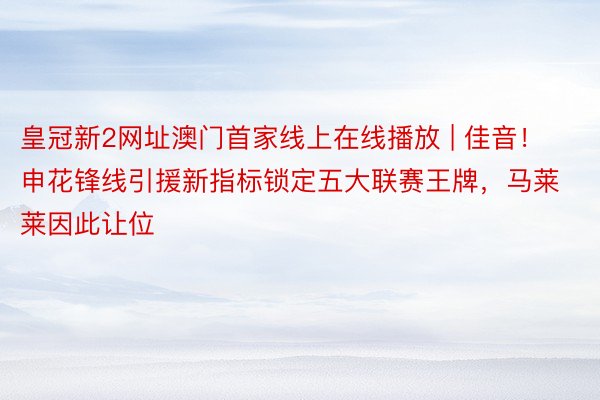 皇冠新2网址澳门首家线上在线播放 | 佳音!申花锋线引援新指标锁定五大联赛王牌,马莱莱因此让位