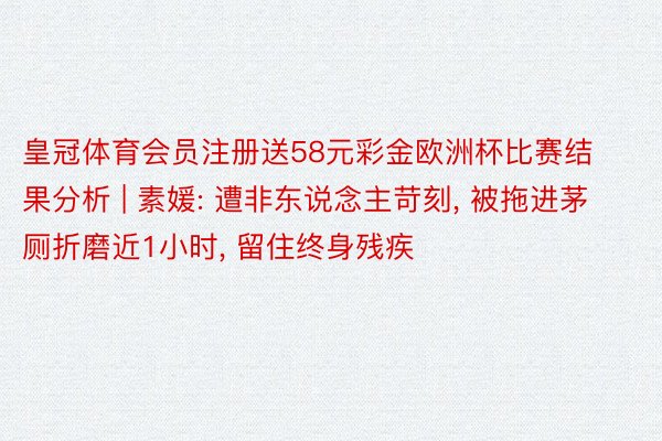 皇冠体育会员注册送58元彩金欧洲杯比赛结果分析 | 素媛: 遭非东说念主苛刻, 被拖进茅厕折磨近1小时, 留住终身残疾
