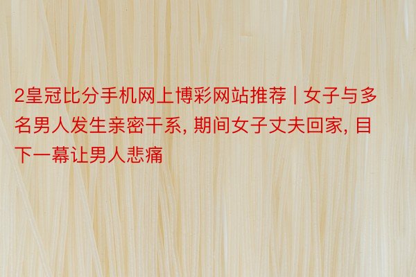2皇冠比分手机网上博彩网站推荐 | 女子与多名男人发生亲密干系, 期间女子丈夫回家, 目下一幕让男人悲痛