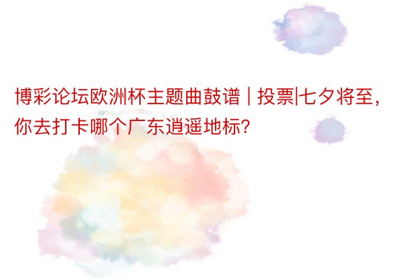 博彩论坛欧洲杯主题曲鼓谱 | 投票|七夕将至，你去打卡哪个广东逍遥地标？