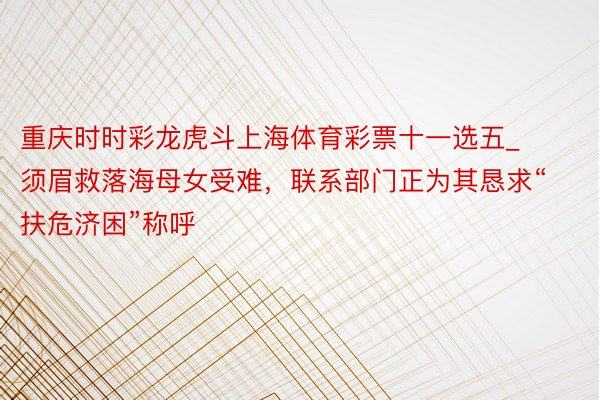 重庆时时彩龙虎斗上海体育彩票十一选五_须眉救落海母女受难，联系部门正为其恳求“扶危济困”称呼