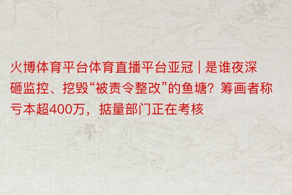 火博体育平台体育直播平台亚冠 | 是谁夜深砸监控、挖毁“被责令整改”的鱼塘？筹画者称亏本超400万，掂量部门正在考核