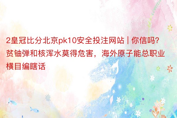 2皇冠比分北京pk10安全投注网站 | 你信吗？贫铀弹和核浑水莫得危害，海外原子能总职业横目编瞎话