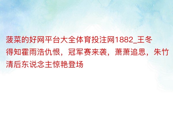 菠菜的好网平台大全体育投注网1882_王冬得知霍雨浩仇恨，冠军赛来袭，萧萧追思，朱竹清后东说念主惊艳登场