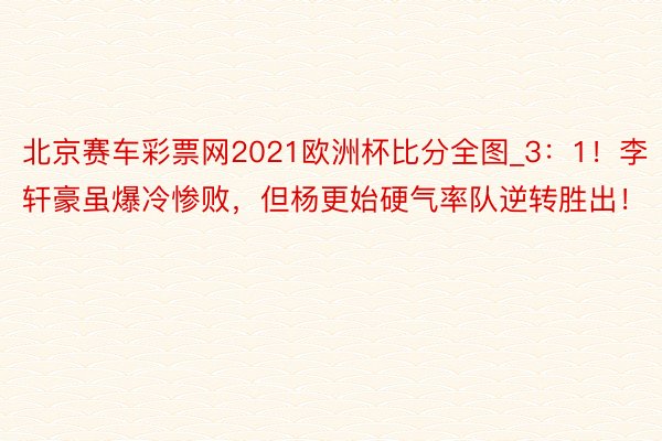 北京赛车彩票网2021欧洲杯比分全图_3：1！李轩豪虽爆冷惨败，但杨更始硬气率队逆转胜出！
