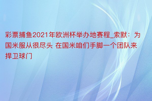 彩票捕鱼2021年欧洲杯举办地赛程_索默：为国米服从很尽头 在国米咱们手脚一个团队来捍卫球门