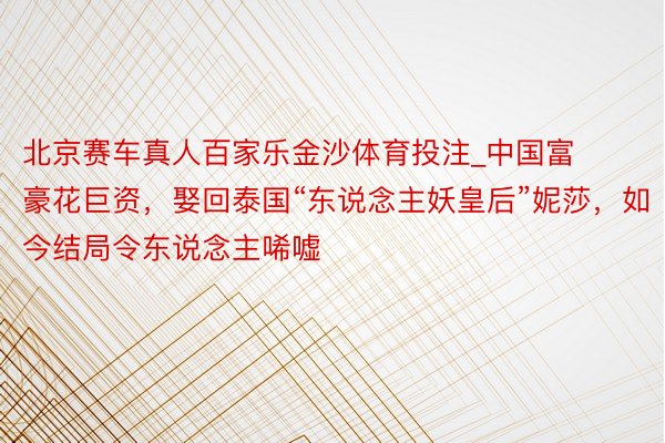 北京赛车真人百家乐金沙体育投注_中国富豪花巨资，娶回泰国“东说念主妖皇后”妮莎，如今结局令东说念主唏嘘
